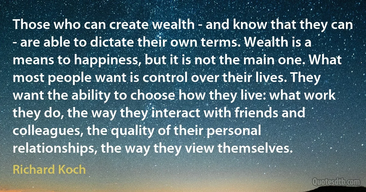 Those who can create wealth - and know that they can - are able to dictate their own terms. Wealth is a means to happiness, but it is not the main one. What most people want is control over their lives. They want the ability to choose how they live: what work they do, the way they interact with friends and colleagues, the quality of their personal relationships, the way they view themselves. (Richard Koch)