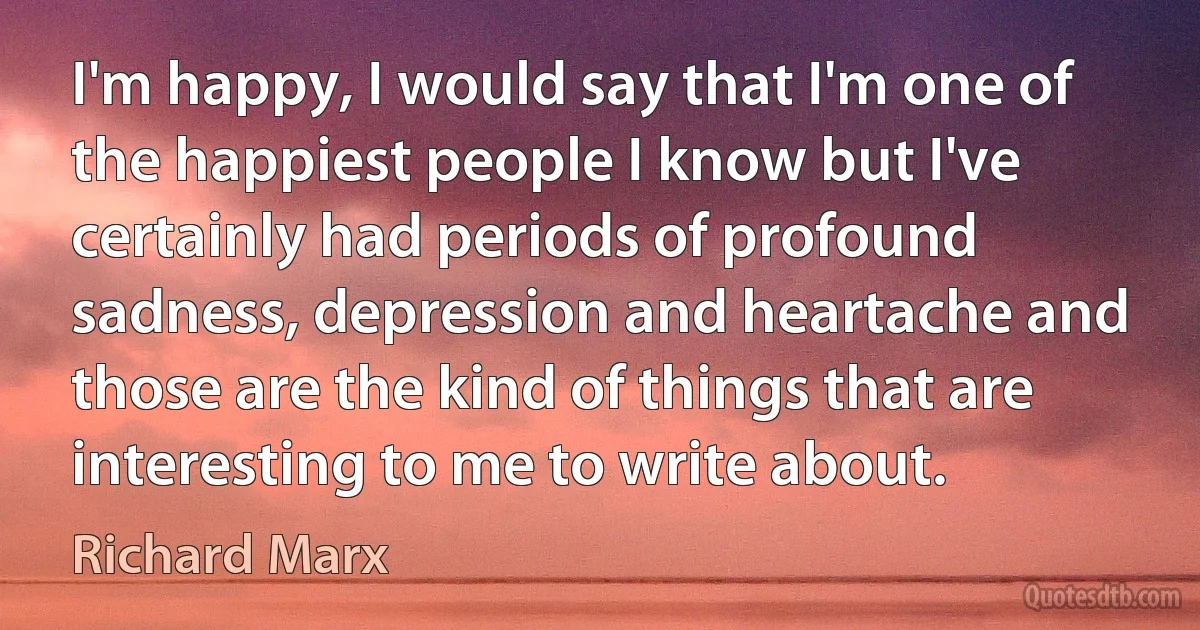 I'm happy, I would say that I'm one of the happiest people I know but I've certainly had periods of profound sadness, depression and heartache and those are the kind of things that are interesting to me to write about. (Richard Marx)