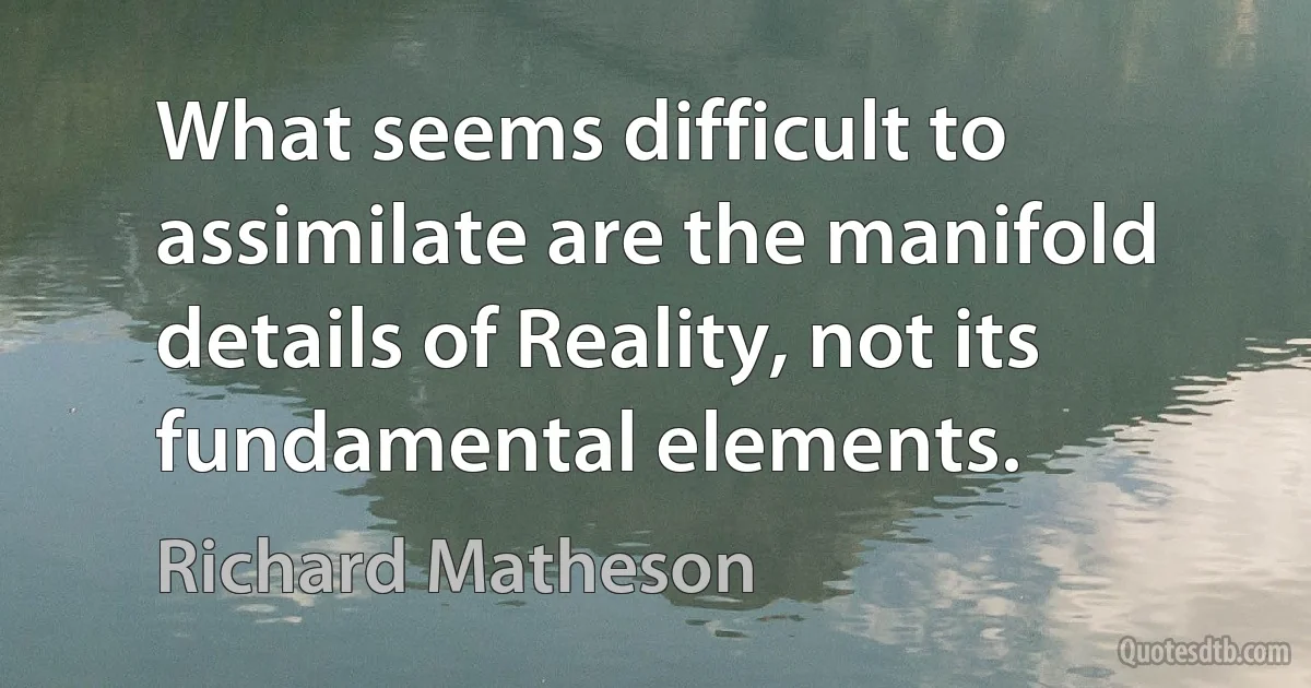 What seems difficult to assimilate are the manifold details of Reality, not its fundamental elements. (Richard Matheson)