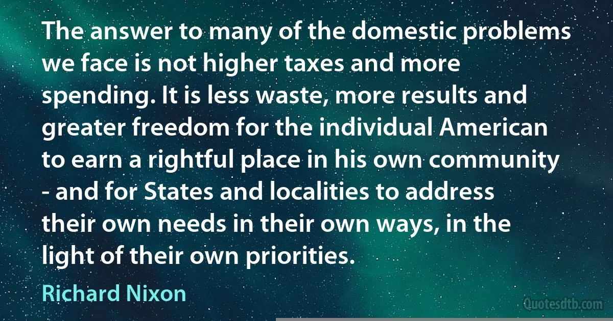 The answer to many of the domestic problems we face is not higher taxes and more spending. It is less waste, more results and greater freedom for the individual American to earn a rightful place in his own community - and for States and localities to address their own needs in their own ways, in the light of their own priorities. (Richard Nixon)