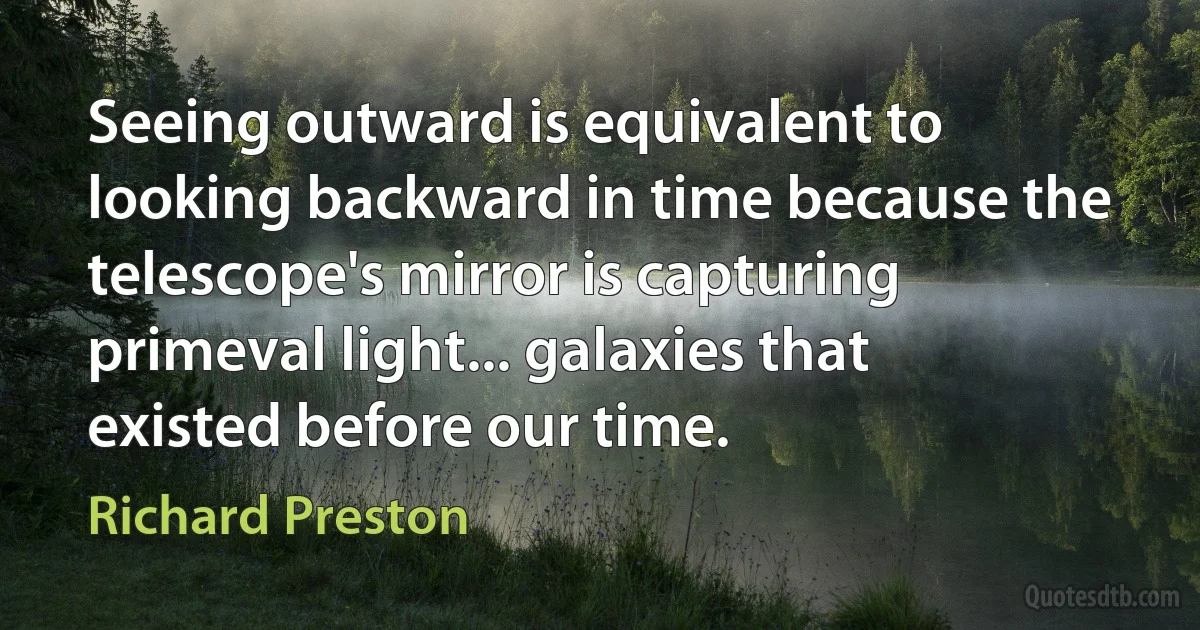 Seeing outward is equivalent to looking backward in time because the telescope's mirror is capturing primeval light... galaxies that existed before our time. (Richard Preston)