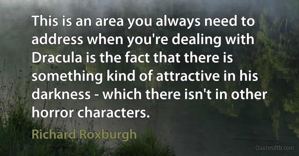 This is an area you always need to address when you're dealing with Dracula is the fact that there is something kind of attractive in his darkness - which there isn't in other horror characters. (Richard Roxburgh)