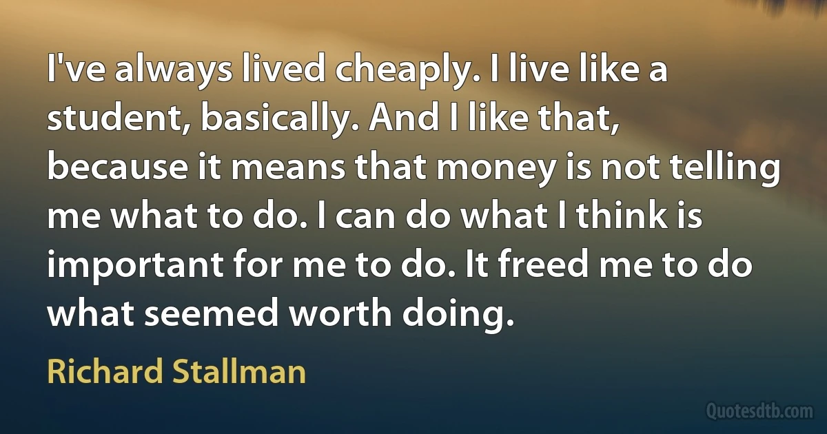 I've always lived cheaply. I live like a student, basically. And I like that, because it means that money is not telling me what to do. I can do what I think is important for me to do. It freed me to do what seemed worth doing. (Richard Stallman)