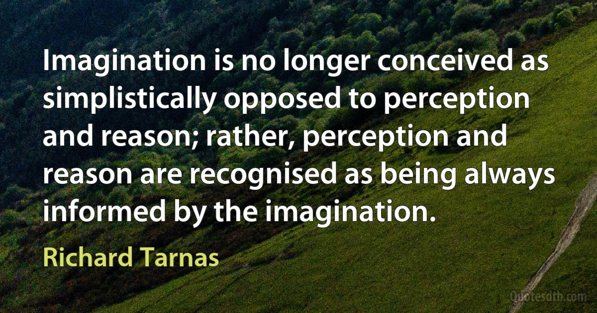 Imagination is no longer conceived as simplistically opposed to perception and reason; rather, perception and reason are recognised as being always informed by the imagination. (Richard Tarnas)