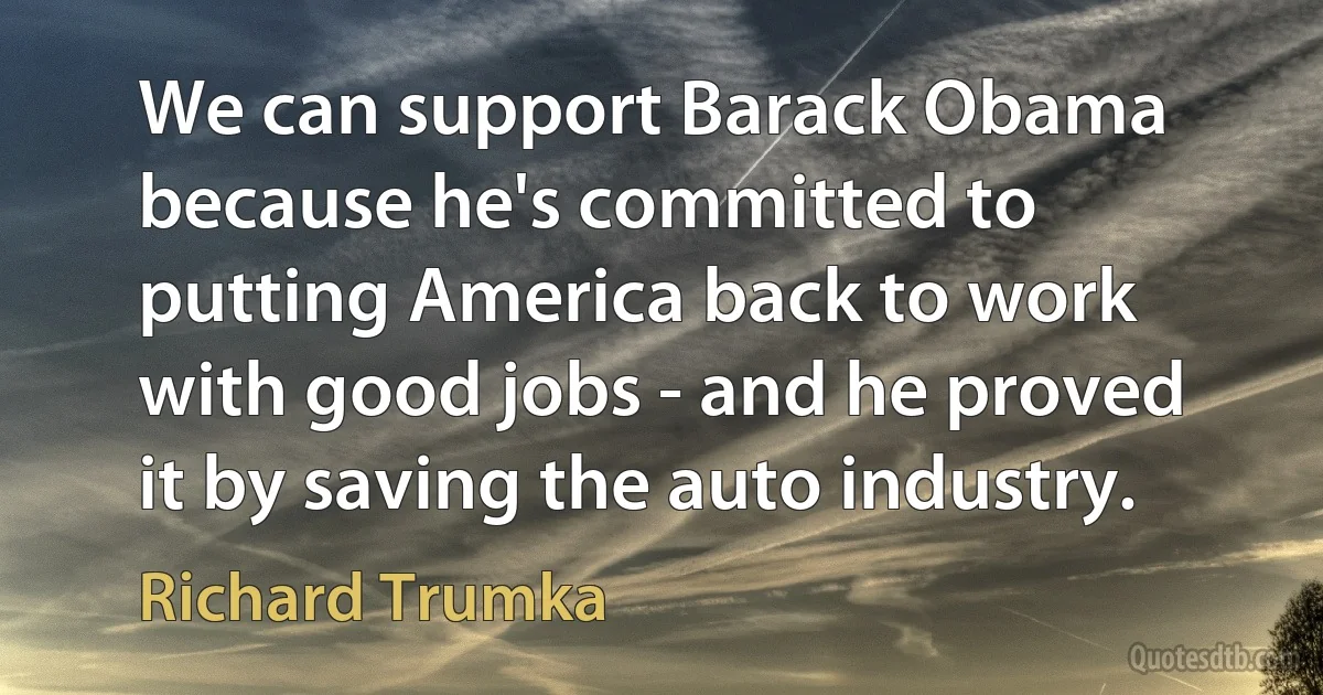 We can support Barack Obama because he's committed to putting America back to work with good jobs - and he proved it by saving the auto industry. (Richard Trumka)