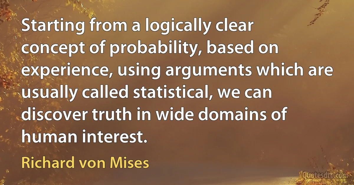 Starting from a logically clear concept of probability, based on experience, using arguments which are usually called statistical, we can discover truth in wide domains of human interest. (Richard von Mises)