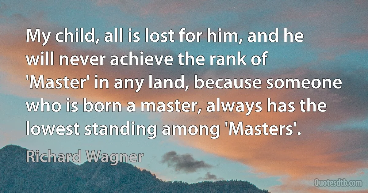 My child, all is lost for him, and he will never achieve the rank of 'Master' in any land, because someone who is born a master, always has the lowest standing among 'Masters'. (Richard Wagner)