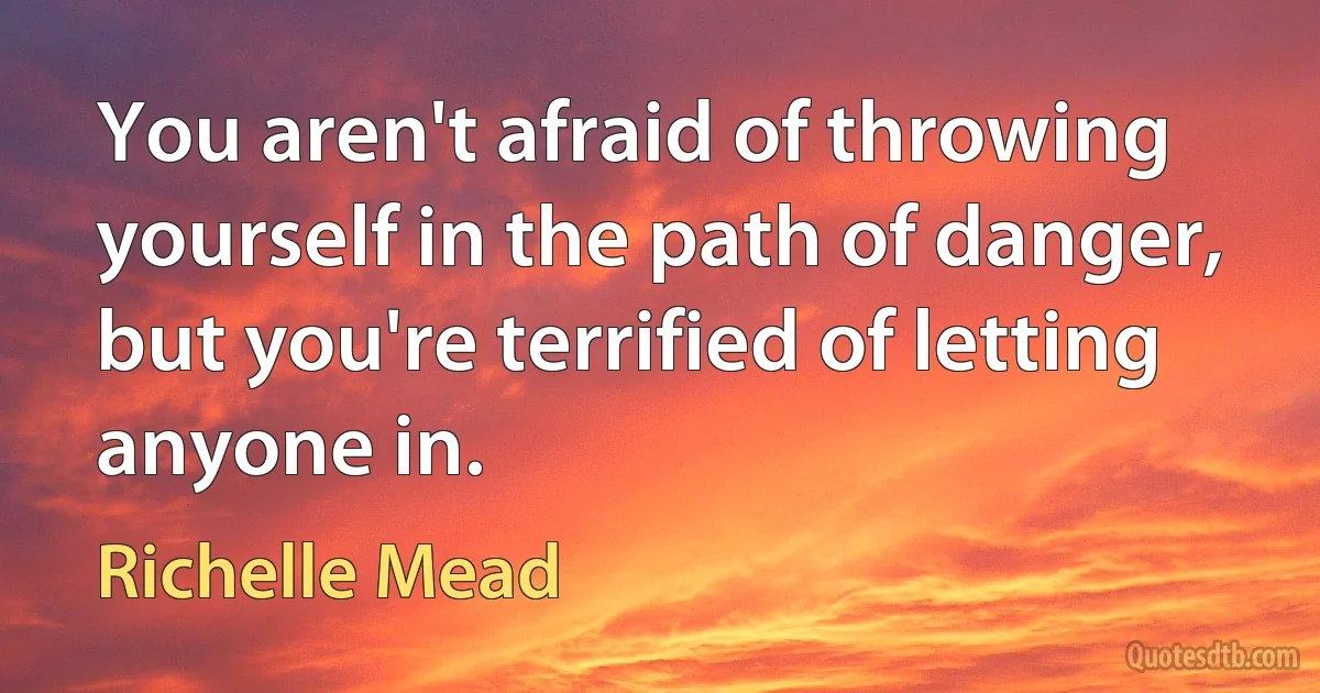 You aren't afraid of throwing yourself in the path of danger, but you're terrified of letting anyone in. (Richelle Mead)