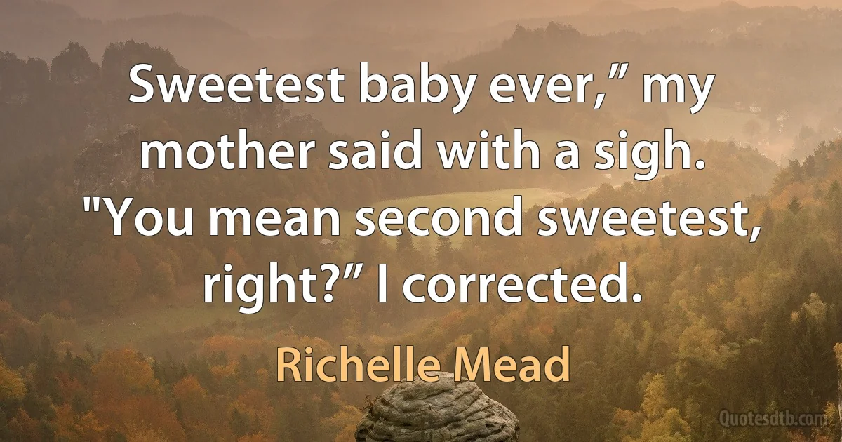 Sweetest baby ever,” my mother said with a sigh.
"You mean second sweetest, right?” I corrected. (Richelle Mead)