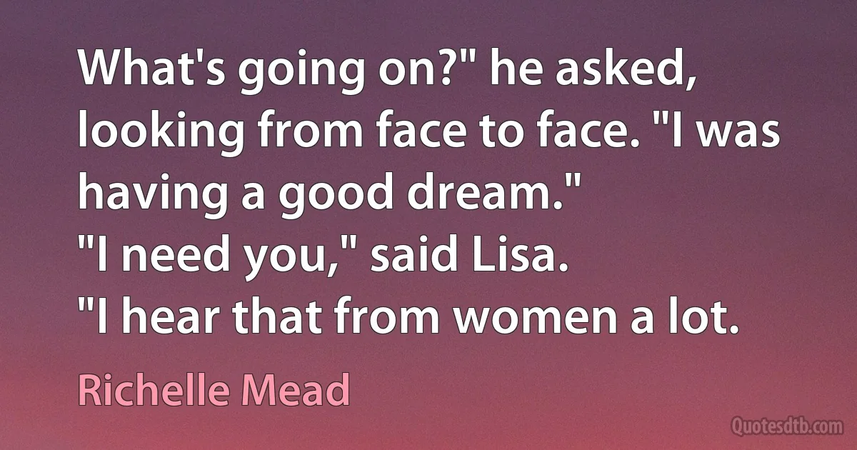 What's going on?" he asked, looking from face to face. "I was having a good dream."
"I need you," said Lisa.
"I hear that from women a lot. (Richelle Mead)