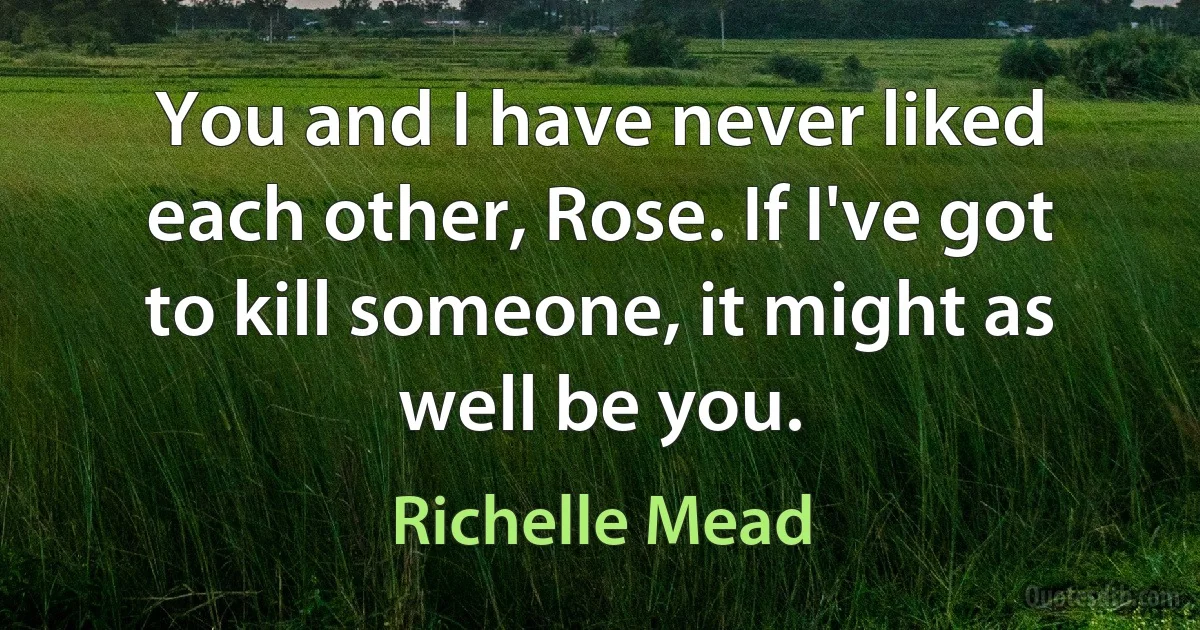 You and I have never liked each other, Rose. If I've got to kill someone, it might as well be you. (Richelle Mead)