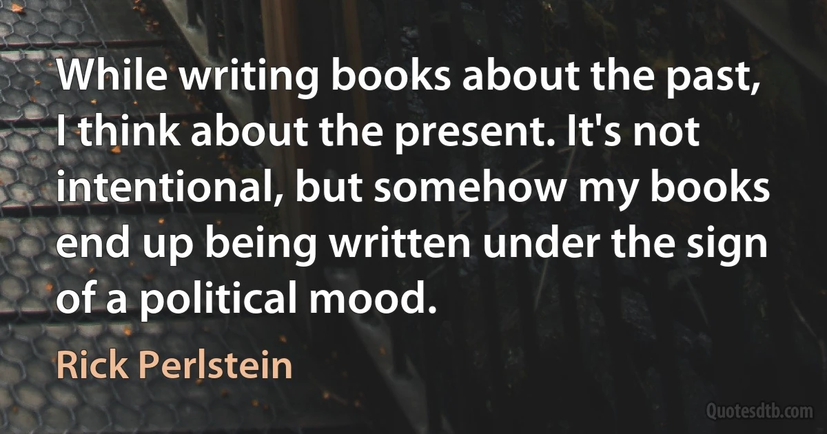 While writing books about the past, I think about the present. It's not intentional, but somehow my books end up being written under the sign of a political mood. (Rick Perlstein)