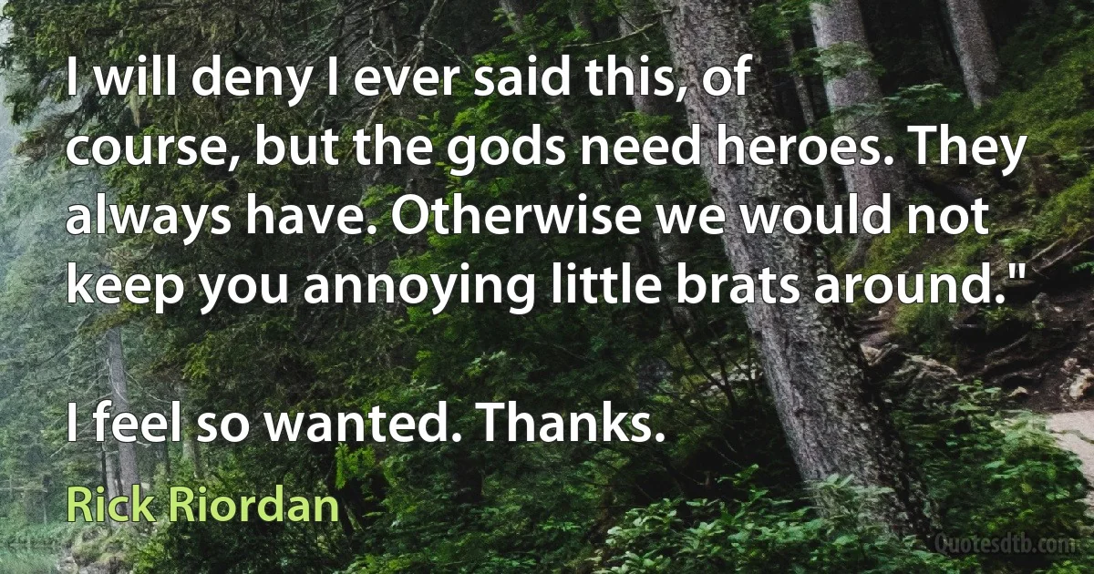 I will deny I ever said this, of course, but the gods need heroes. They always have. Otherwise we would not keep you annoying little brats around."

I feel so wanted. Thanks. (Rick Riordan)