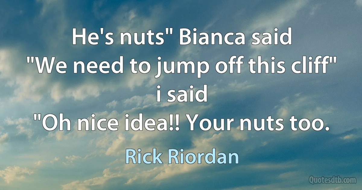 He's nuts" Bianca said
"We need to jump off this cliff" i said
"Oh nice idea!! Your nuts too. (Rick Riordan)