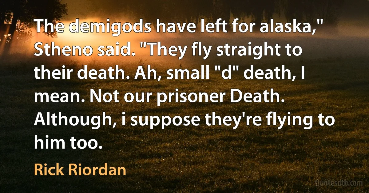 The demigods have left for alaska," Stheno said. "They fly straight to their death. Ah, small "d" death, I mean. Not our prisoner Death. Although, i suppose they're flying to him too. (Rick Riordan)