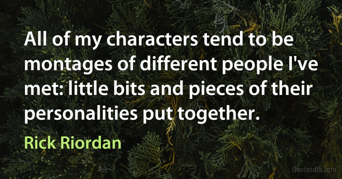 All of my characters tend to be montages of different people I've met: little bits and pieces of their personalities put together. (Rick Riordan)