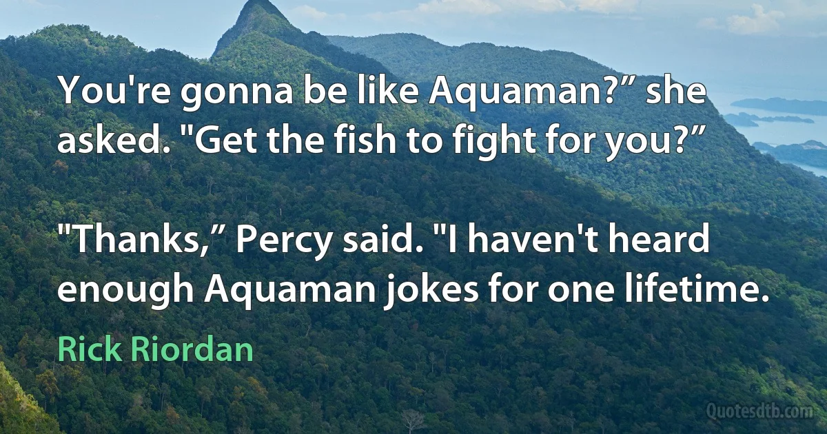 You're gonna be like Aquaman?” she asked. "Get the fish to fight for you?”

"Thanks,” Percy said. "I haven't heard enough Aquaman jokes for one lifetime. (Rick Riordan)