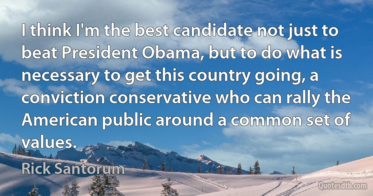 I think I'm the best candidate not just to beat President Obama, but to do what is necessary to get this country going, a conviction conservative who can rally the American public around a common set of values. (Rick Santorum)