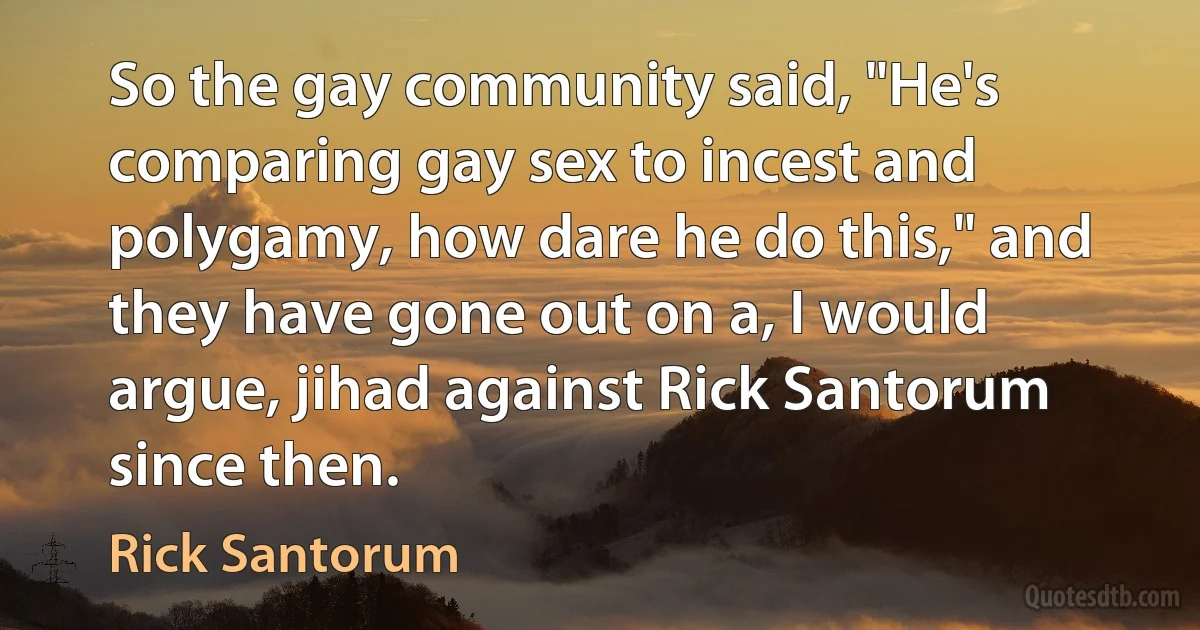 So the gay community said, "He's comparing gay sex to incest and polygamy, how dare he do this," and they have gone out on a, I would argue, jihad against Rick Santorum since then. (Rick Santorum)