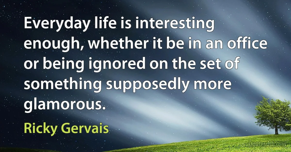 Everyday life is interesting enough, whether it be in an office or being ignored on the set of something supposedly more glamorous. (Ricky Gervais)