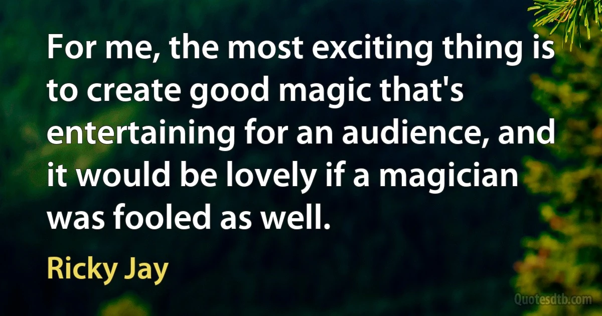 For me, the most exciting thing is to create good magic that's entertaining for an audience, and it would be lovely if a magician was fooled as well. (Ricky Jay)