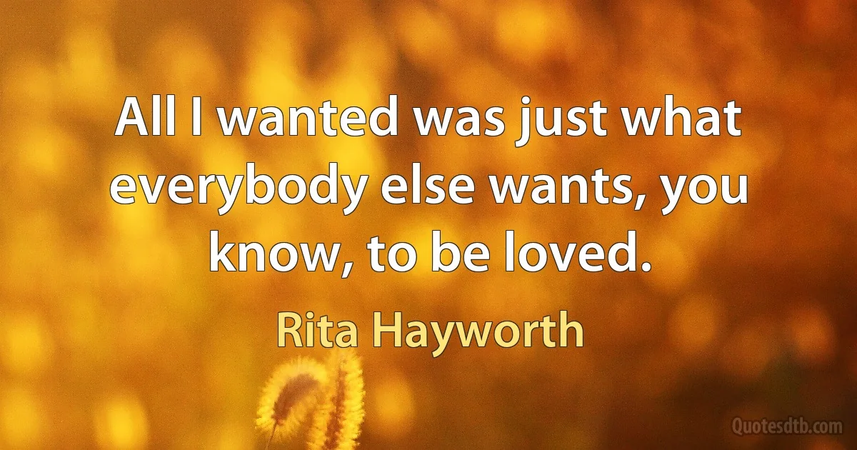 All I wanted was just what everybody else wants, you know, to be loved. (Rita Hayworth)