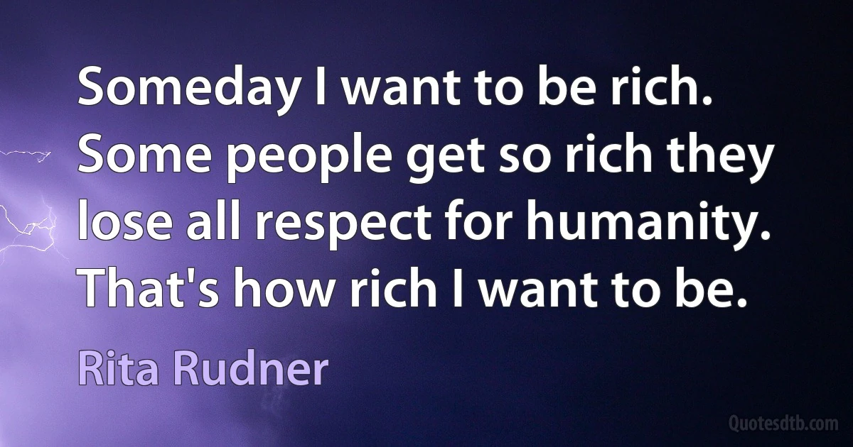 Someday I want to be rich. Some people get so rich they lose all respect for humanity. That's how rich I want to be. (Rita Rudner)