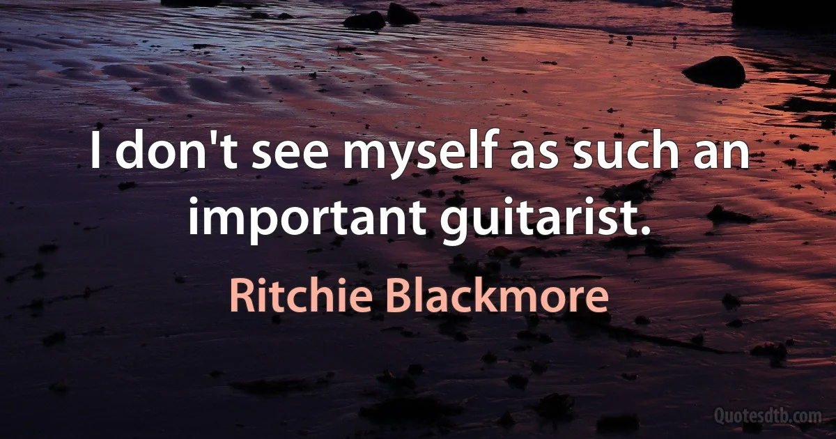 I don't see myself as such an important guitarist. (Ritchie Blackmore)