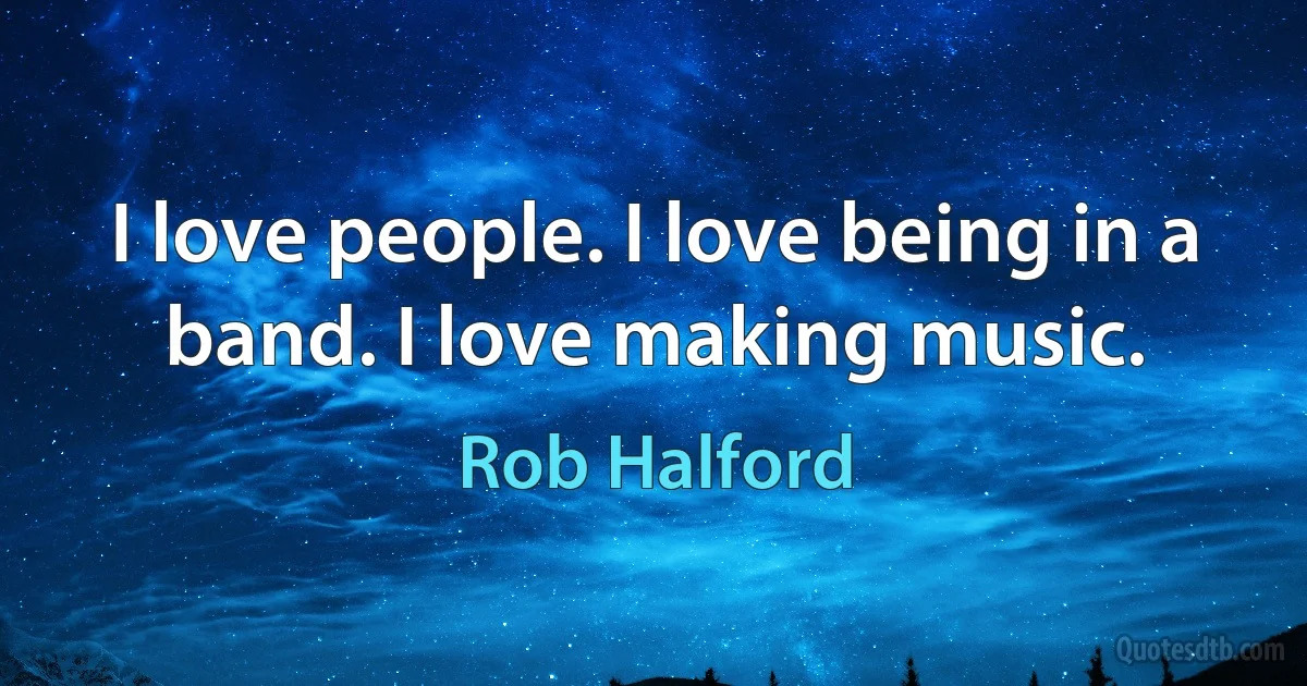 I love people. I love being in a band. I love making music. (Rob Halford)