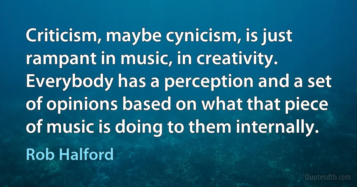 Criticism, maybe cynicism, is just rampant in music, in creativity. Everybody has a perception and a set of opinions based on what that piece of music is doing to them internally. (Rob Halford)