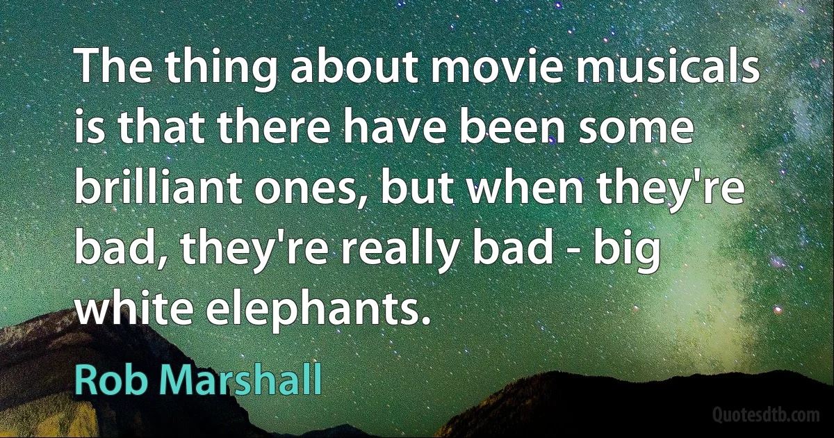 The thing about movie musicals is that there have been some brilliant ones, but when they're bad, they're really bad - big white elephants. (Rob Marshall)