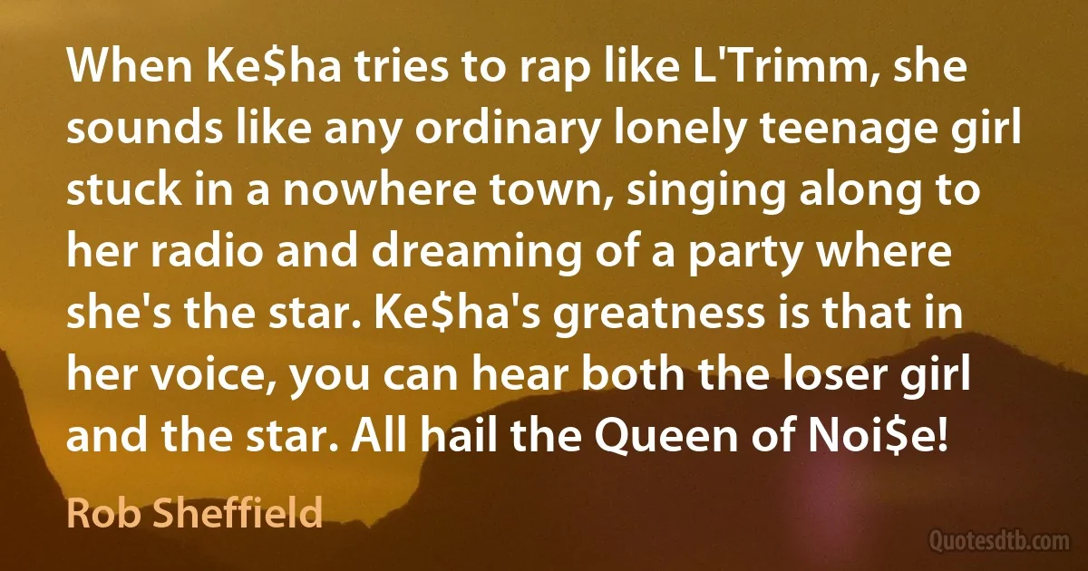 When Ke$ha tries to rap like L'Trimm, she sounds like any ordinary lonely teenage girl stuck in a nowhere town, singing along to her radio and dreaming of a party where she's the star. Ke$ha's greatness is that in her voice, you can hear both the loser girl and the star. All hail the Queen of Noi$e! (Rob Sheffield)