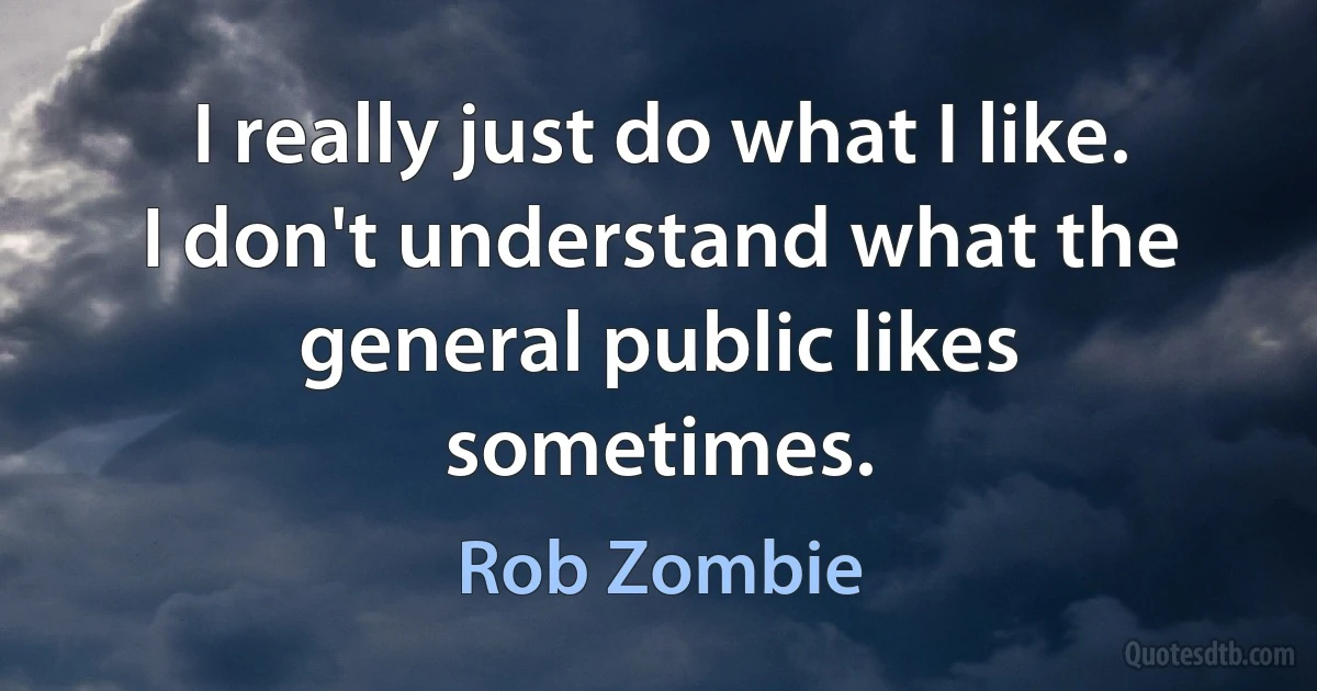 I really just do what I like. I don't understand what the general public likes sometimes. (Rob Zombie)