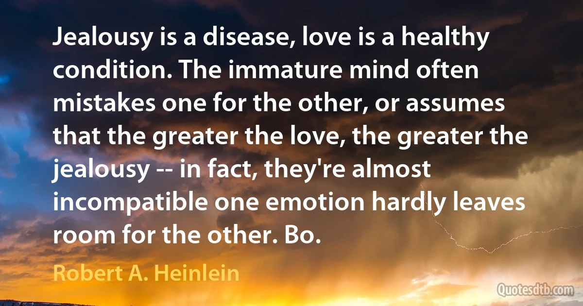 Jealousy is a disease, love is a healthy condition. The immature mind often mistakes one for the other, or assumes that the greater the love, the greater the jealousy -- in fact, they're almost incompatible one emotion hardly leaves room for the other. Bo. (Robert A. Heinlein)