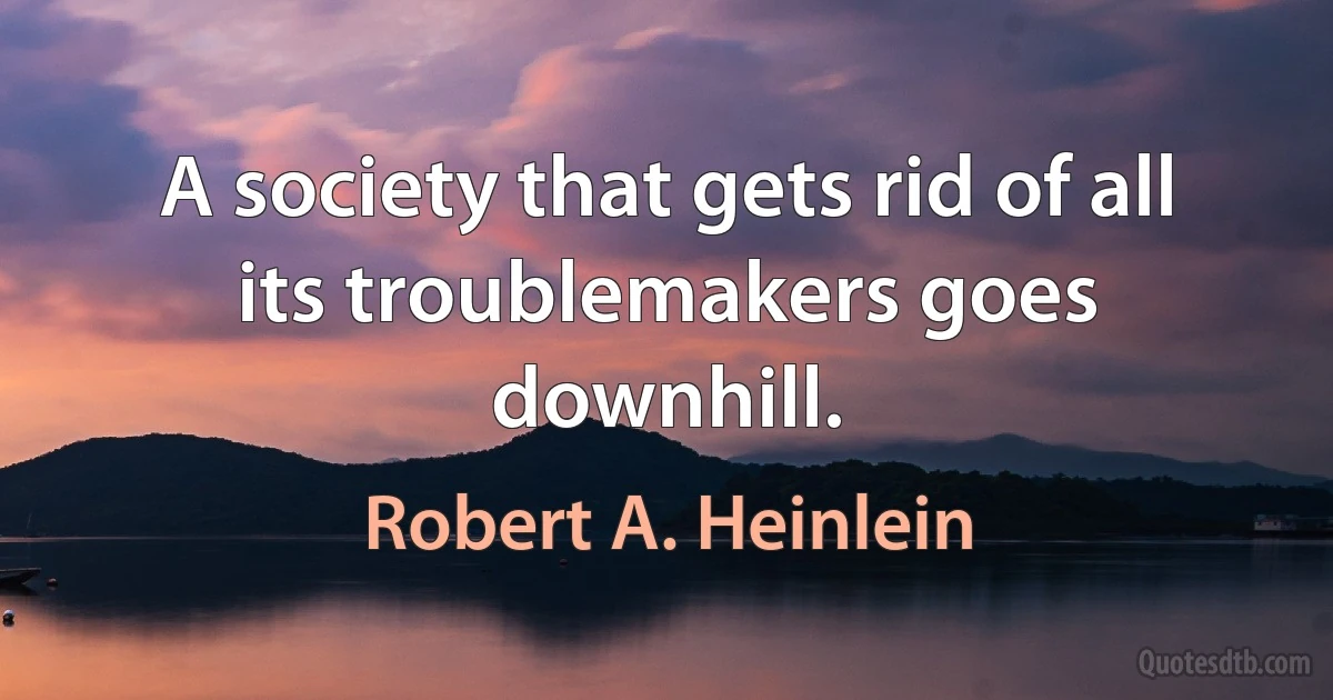 A society that gets rid of all its troublemakers goes downhill. (Robert A. Heinlein)