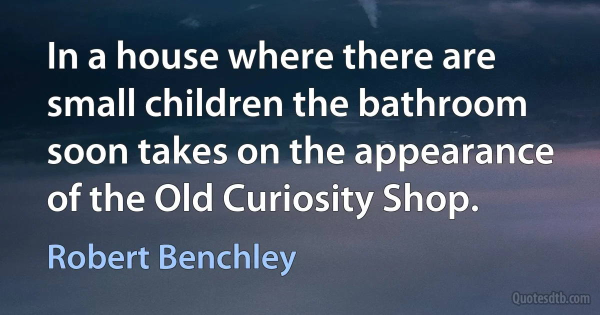 In a house where there are small children the bathroom soon takes on the appearance of the Old Curiosity Shop. (Robert Benchley)