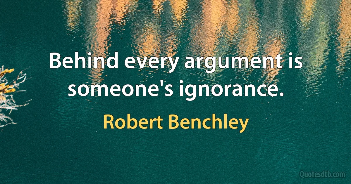 Behind every argument is someone's ignorance. (Robert Benchley)