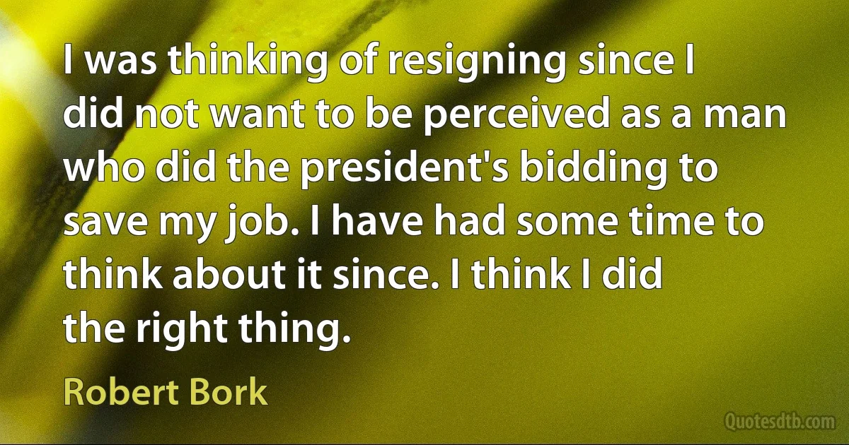 I was thinking of resigning since I did not want to be perceived as a man who did the president's bidding to save my job. I have had some time to think about it since. I think I did the right thing. (Robert Bork)
