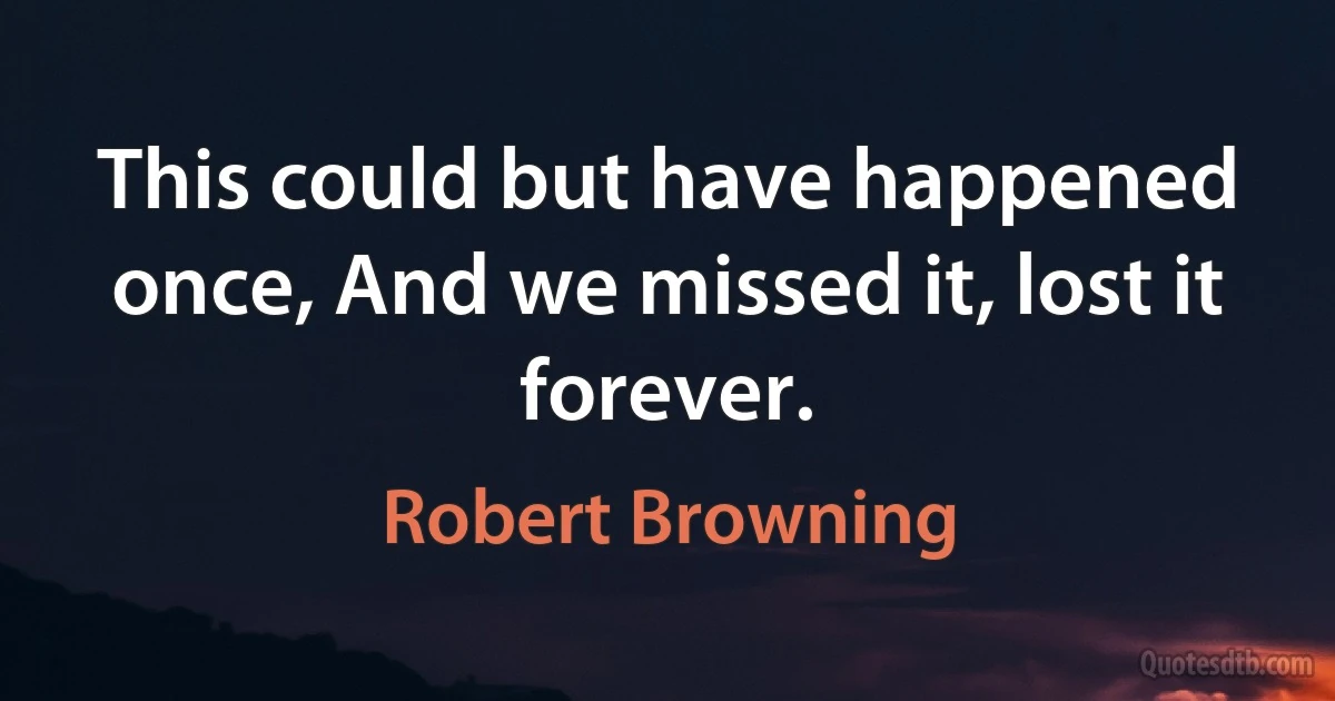 This could but have happened once, And we missed it, lost it forever. (Robert Browning)