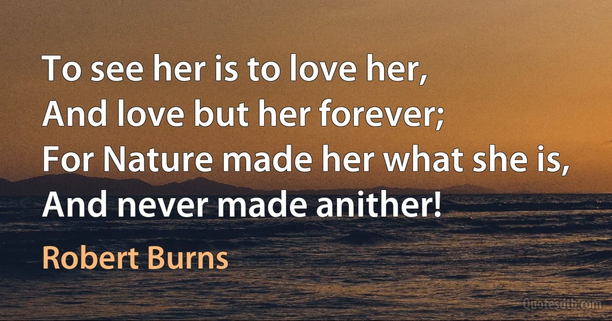 To see her is to love her,
And love but her forever;
For Nature made her what she is,
And never made anither! (Robert Burns)