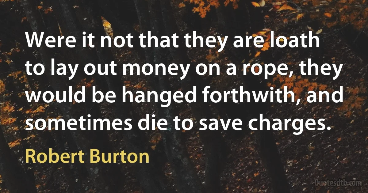 Were it not that they are loath to lay out money on a rope, they would be hanged forthwith, and sometimes die to save charges. (Robert Burton)