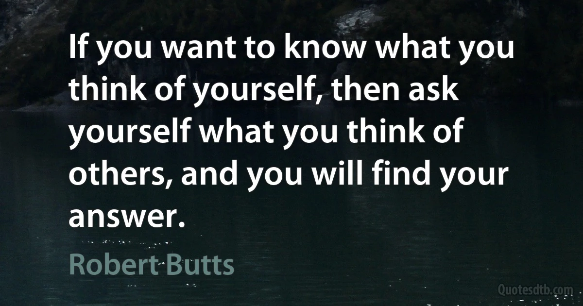 If you want to know what you think of yourself, then ask yourself what you think of others, and you will find your answer. (Robert Butts)