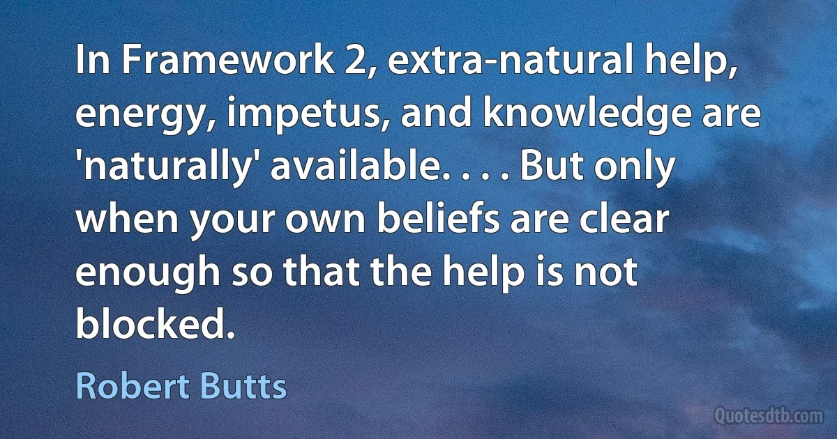 In Framework 2, extra-natural help, energy, impetus, and knowledge are 'naturally' available. . . . But only when your own beliefs are clear enough so that the help is not blocked. (Robert Butts)