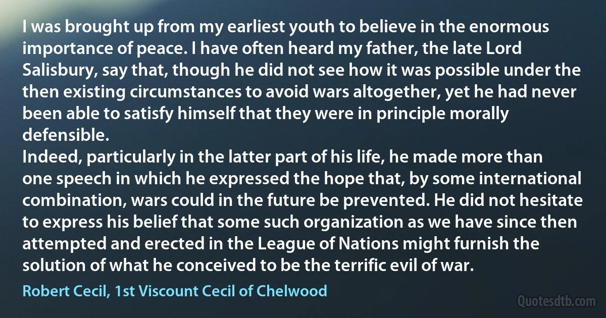 I was brought up from my earliest youth to believe in the enormous importance of peace. I have often heard my father, the late Lord Salisbury, say that, though he did not see how it was possible under the then existing circumstances to avoid wars altogether, yet he had never been able to satisfy himself that they were in principle morally defensible.
Indeed, particularly in the latter part of his life, he made more than one speech in which he expressed the hope that, by some international combination, wars could in the future be prevented. He did not hesitate to express his belief that some such organization as we have since then attempted and erected in the League of Nations might furnish the solution of what he conceived to be the terrific evil of war. (Robert Cecil, 1st Viscount Cecil of Chelwood)