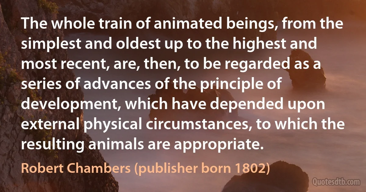 The whole train of animated beings, from the simplest and oldest up to the highest and most recent, are, then, to be regarded as a series of advances of the principle of development, which have depended upon external physical circumstances, to which the resulting animals are appropriate. (Robert Chambers (publisher born 1802))