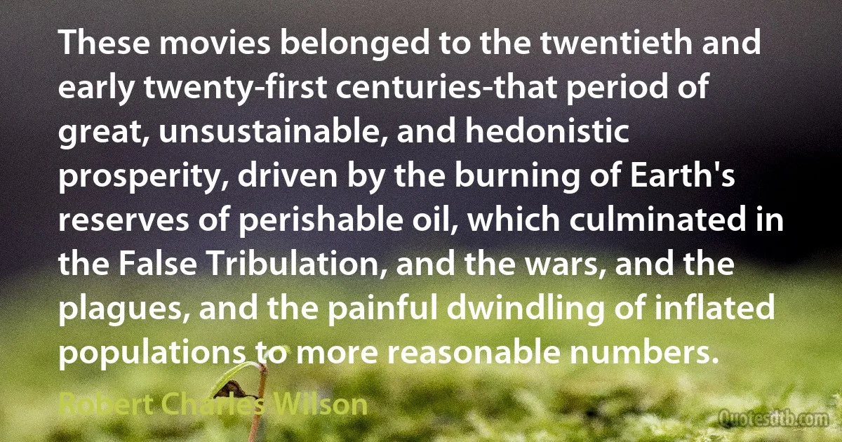 These movies belonged to the twentieth and early twenty-first centuries-that period of great, unsustainable, and hedonistic prosperity, driven by the burning of Earth's reserves of perishable oil, which culminated in the False Tribulation, and the wars, and the plagues, and the painful dwindling of inflated populations to more reasonable numbers. (Robert Charles Wilson)