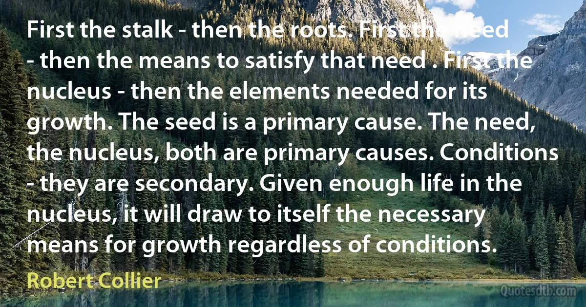 First the stalk - then the roots. First the need - then the means to satisfy that need . First the nucleus - then the elements needed for its growth. The seed is a primary cause. The need, the nucleus, both are primary causes. Conditions - they are secondary. Given enough life in the nucleus, it will draw to itself the necessary means for growth regardless of conditions. (Robert Collier)