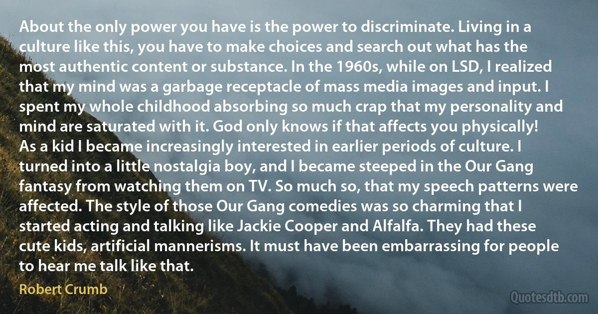 About the only power you have is the power to discriminate. Living in a culture like this, you have to make choices and search out what has the most authentic content or substance. In the 1960s, while on LSD, I realized that my mind was a garbage receptacle of mass media images and input. I spent my whole childhood absorbing so much crap that my personality and mind are saturated with it. God only knows if that affects you physically! As a kid I became increasingly interested in earlier periods of culture. I turned into a little nostalgia boy, and I became steeped in the Our Gang fantasy from watching them on TV. So much so, that my speech patterns were affected. The style of those Our Gang comedies was so charming that I started acting and talking like Jackie Cooper and Alfalfa. They had these cute kids, artificial mannerisms. It must have been embarrassing for people to hear me talk like that. (Robert Crumb)