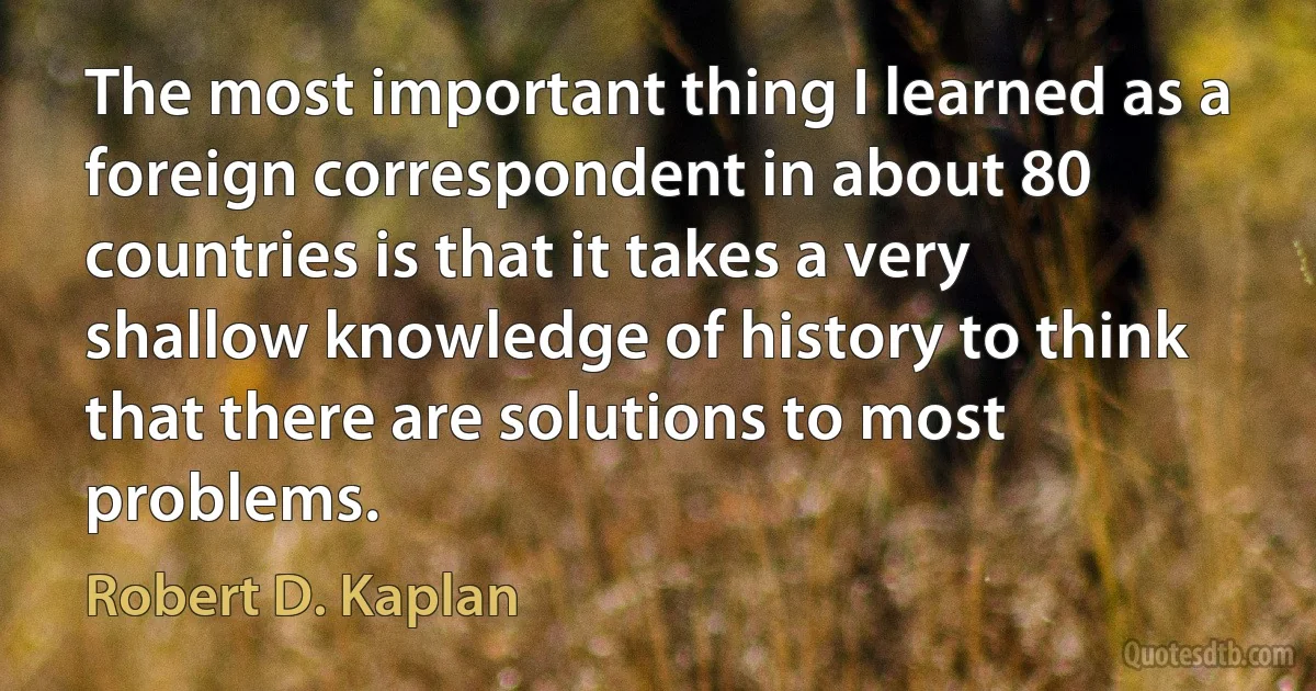 The most important thing I learned as a foreign correspondent in about 80 countries is that it takes a very shallow knowledge of history to think that there are solutions to most problems. (Robert D. Kaplan)