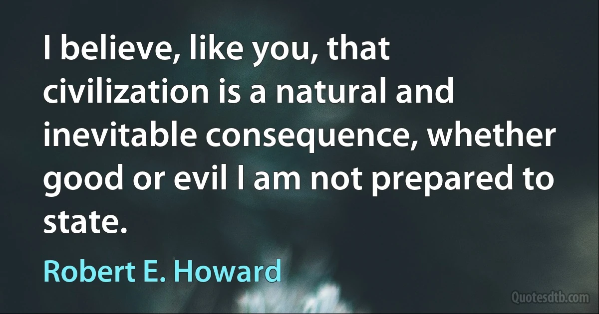 I believe, like you, that civilization is a natural and inevitable consequence, whether good or evil I am not prepared to state. (Robert E. Howard)